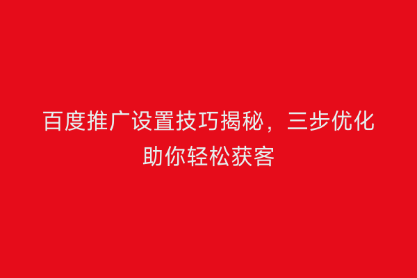 百度推广设置技巧揭秘，三步优化助你轻松获客