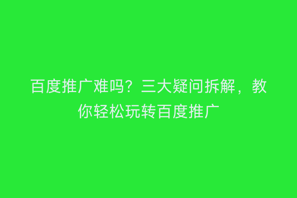 百度推广难吗？三大疑问拆解，教你轻松玩转百度推广