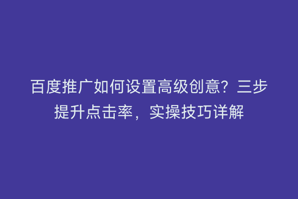 百度推广如何设置高级创意？三步提升点击率，实操技巧详解