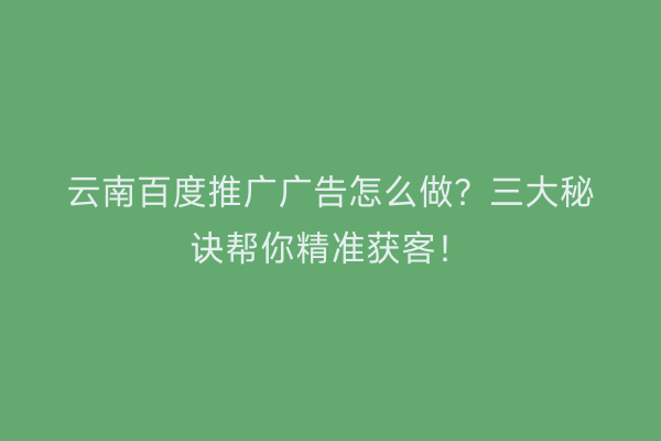 云南百度推广广告怎么做？三大秘诀帮你精准获客！