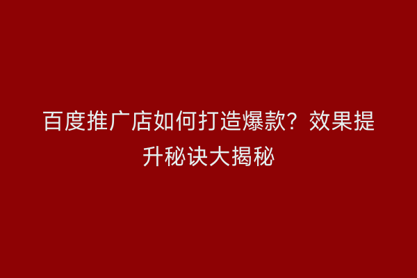 百度推广店如何打造爆款？效果提升秘诀大揭秘