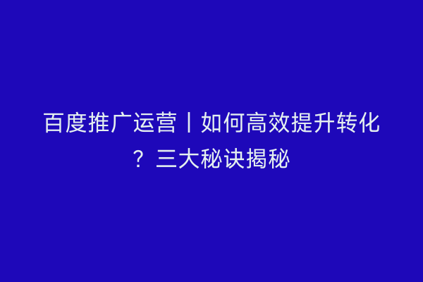百度推广运营丨如何高效提升转化？三大秘诀揭秘