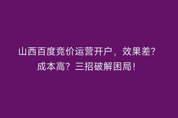 山西百度竞价运营开户，效果差？成本高？三招破解困局！
