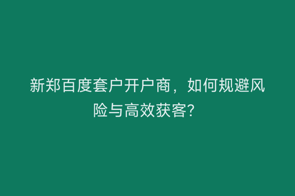 新郑百度套户开户商，如何规避风险与高效获客？
