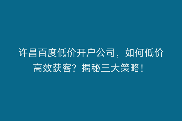 许昌百度低价开户公司，如何低价高效获客？揭秘三大策略！