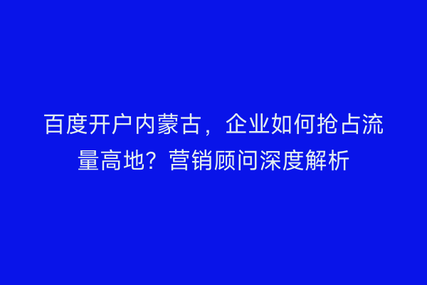百度开户内蒙古，企业如何抢占流量高地？营销顾问深度解析