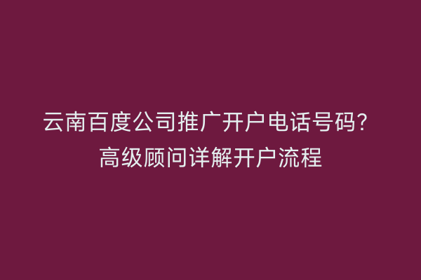 云南百度公司推广开户电话号码？高级顾问详解开户流程