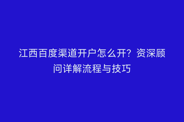 江西百度渠道开户怎么开？资深顾问详解流程与技巧