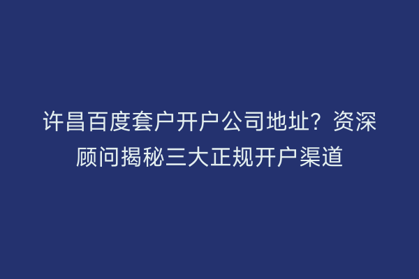 许昌百度套户开户公司地址？资深顾问揭秘三大正规开户渠道