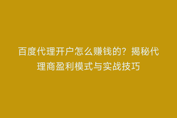 百度代理开户怎么赚钱的？揭秘代理商盈利模式与实战技巧