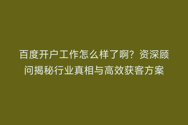 百度开户工作怎么样了啊？资深顾问揭秘行业真相与高效获客方案