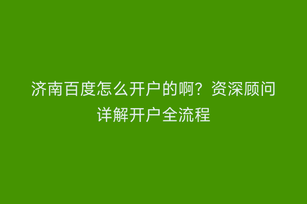 济南百度怎么开户的啊？资深顾问详解开户全流程