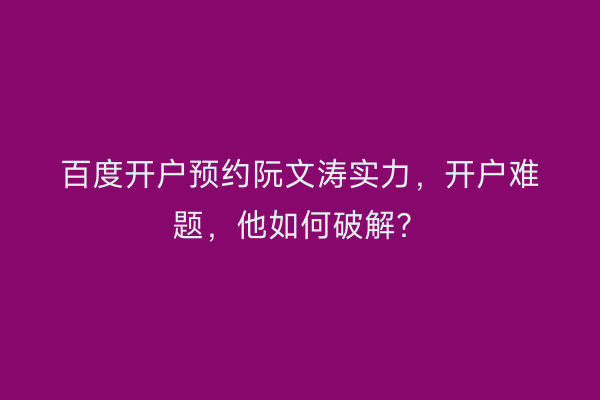 百度开户预约阮文涛实力，开户难题，他如何破解？