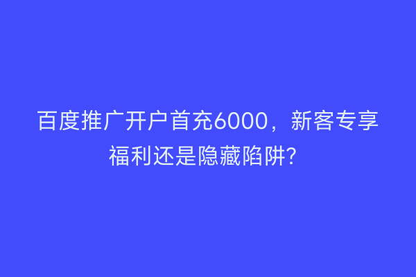 百度推广开户首充6000，新客专享福利还是隐藏陷阱？