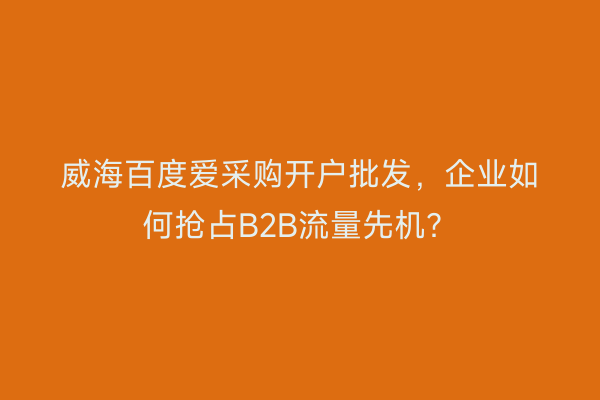 威海百度爱采购开户批发，企业如何抢占B2B流量先机？
