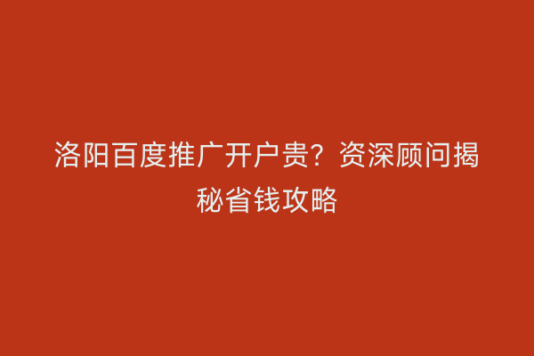 洛阳百度推广开户贵?资深顾问揭秘省钱攻略