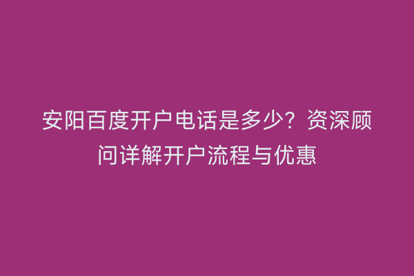 安阳百度开户电话是多少？资深顾问详解开户流程与优惠