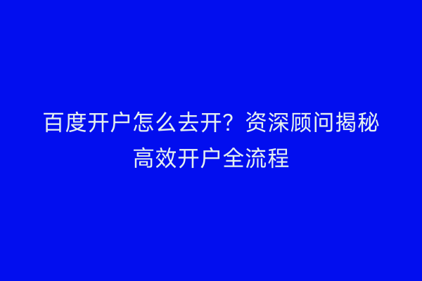 百度开户怎么去开？资深顾问揭秘高效开户全流程