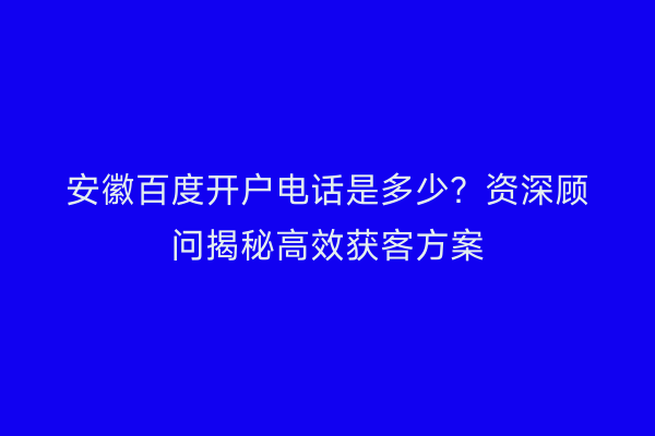 安徽百度开户电话是多少？资深顾问揭秘高效获客方案