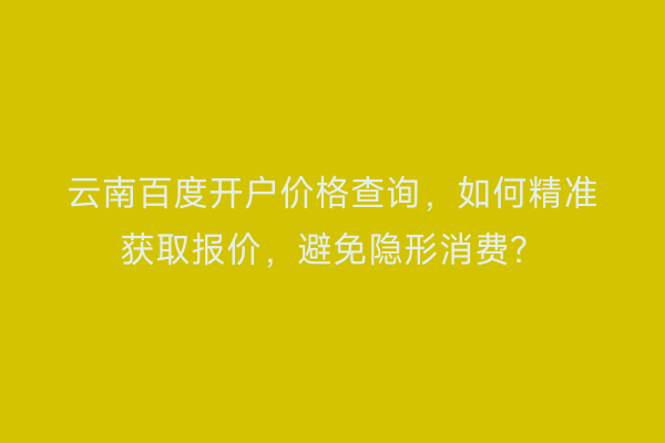 云南百度开户价格查询，如何精准获取报价，避免隐形消费？