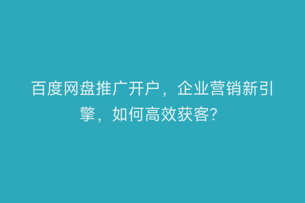 百度网盘推广开户，企业营销新引擎，如何高效获客？