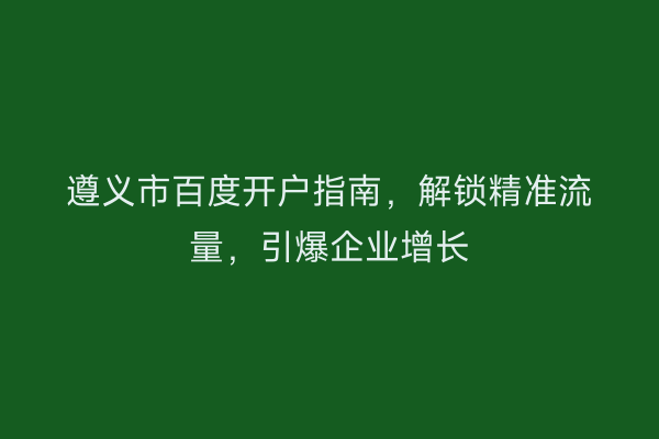遵义市百度开户指南，解锁精准流量，引爆企业增长