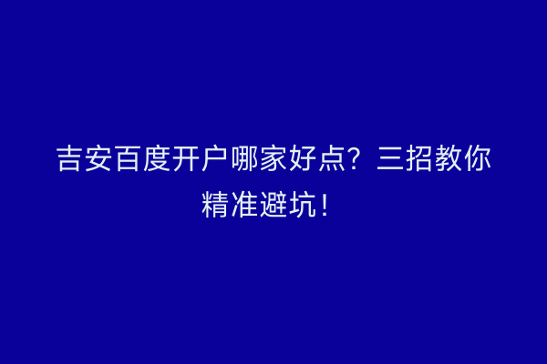 吉安百度开户哪家好点？三招教你精准避坑！