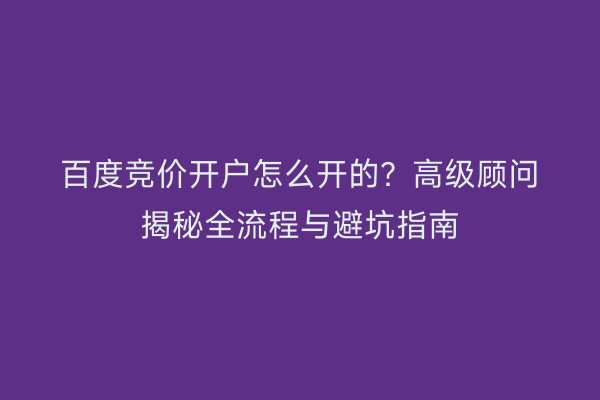 百度竞价开户怎么开的？高级顾问揭秘全流程与避坑指南