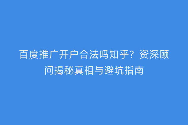 百度推广开户合法吗知乎？资深顾问揭秘真相与避坑指南