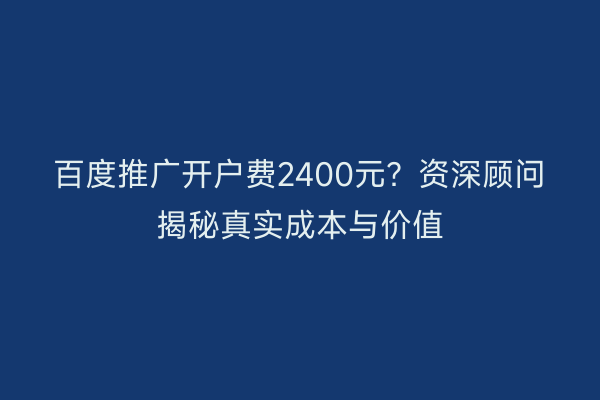 百度推广开户费2400元？资深顾问揭秘真实成本与价值