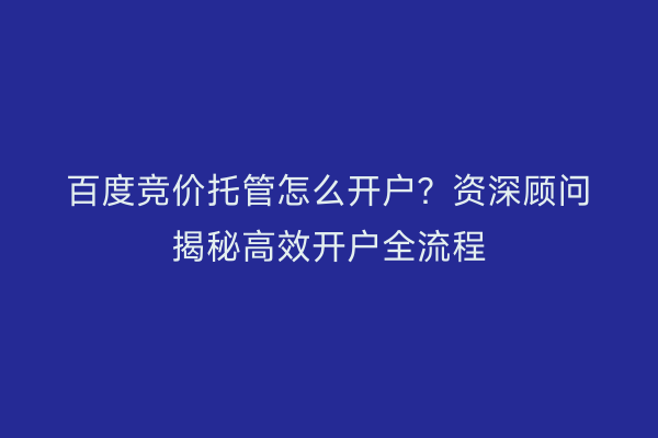 百度竞价托管怎么开户？资深顾问揭秘高效开户全流程