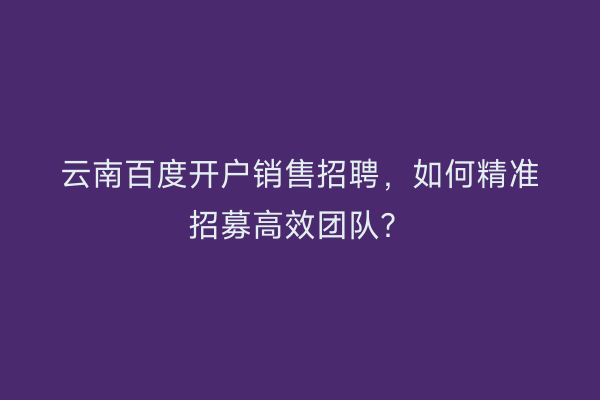 云南百度开户销售招聘，如何精准招募高效团队？