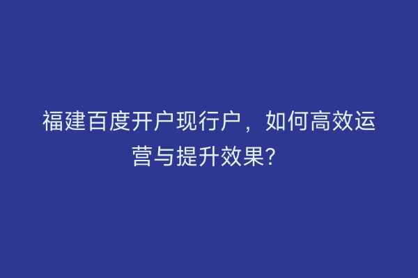 福建百度开户现行户，如何高效运营与提升效果？