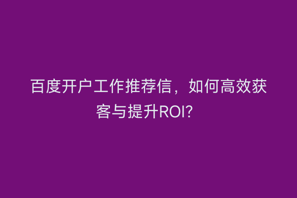 百度开户工作推荐信，如何高效获客与提升ROI？