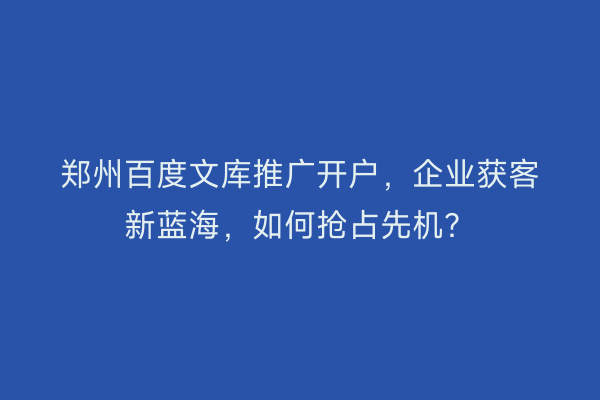 郑州百度文库推广开户，企业获客新蓝海，如何抢占先机？