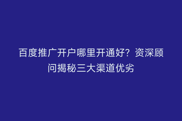 百度推广开户哪里开通好？资深顾问揭秘三大渠道优劣