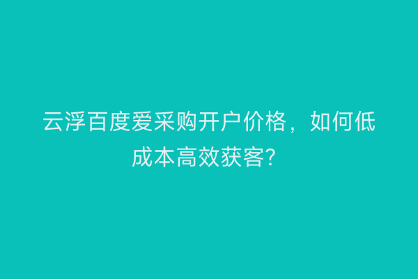 云浮百度爱采购开户价格，如何低成本高效获客？