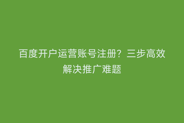 百度开户运营账号注册？三步高效解决推广难题