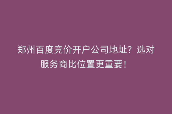 郑州百度竞价开户公司地址？选对服务商比位置更重要！