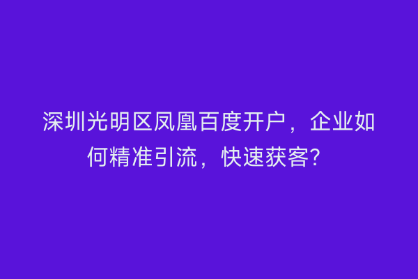 深圳光明区凤凰百度开户，企业如何精准引流，快速获客？
