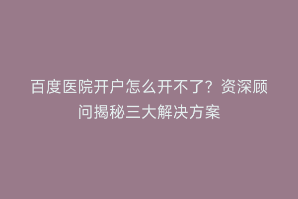 百度医院开户怎么开不了？资深顾问揭秘三大解决方案