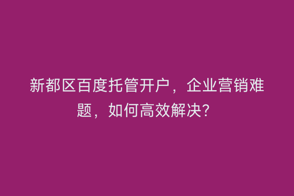 新都区百度托管开户，企业营销难题，如何高效解决？