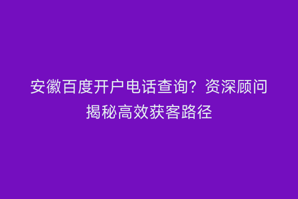 安徽百度开户电话查询？资深顾问揭秘高效获客路径