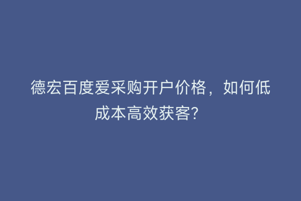 德宏百度爱采购开户价格，如何低成本高效获客？