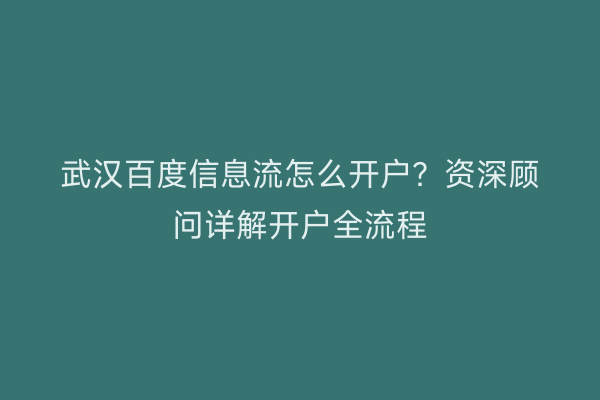 武汉百度信息流怎么开户？资深顾问详解开户全流程