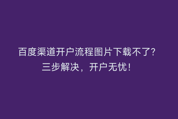 百度渠道开户流程图片下载不了？三步解决，开户无忧！