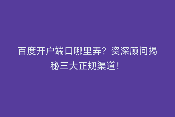 百度开户端口哪里弄？资深顾问揭秘三大正规渠道！