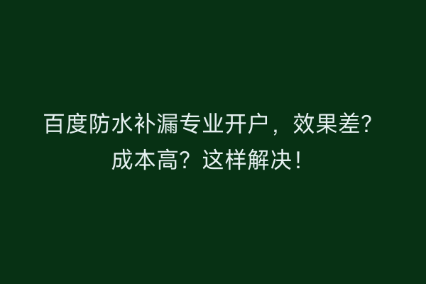 百度防水补漏专业开户，效果差？成本高？这样解决！