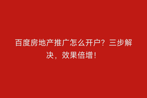 百度房地产推广怎么开户？三步解决，效果倍增！