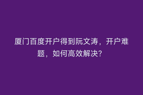 厦门百度开户得到阮文涛，开户难题，如何高效解决？